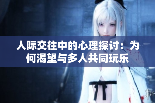 人际交往中的心理探讨：为何渴望与多人共同玩乐