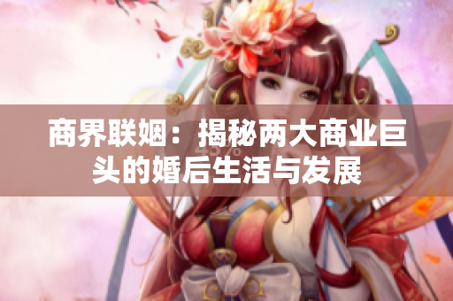 商界联姻：揭秘两大商业巨头的婚后生活与发展