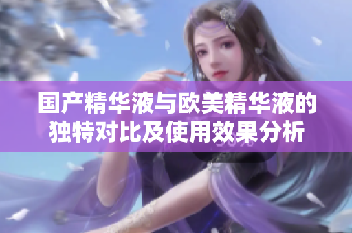 国产精华液与欧美精华液的独特对比及使用效果分析