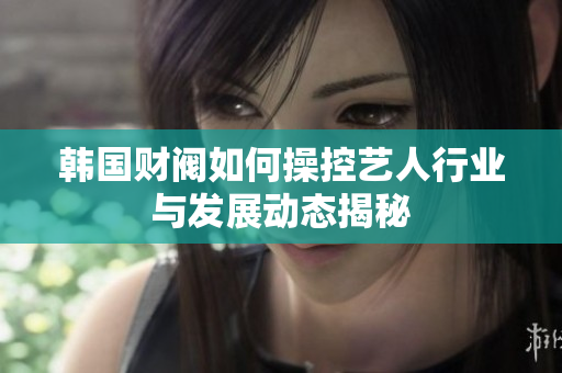 韩国财阀如何操控艺人行业与发展动态揭秘