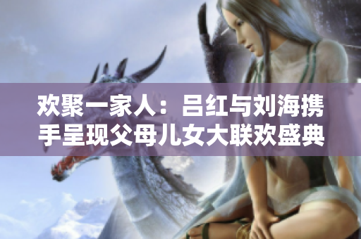 欢聚一家人：吕红与刘海携手呈现父母儿女大联欢盛典