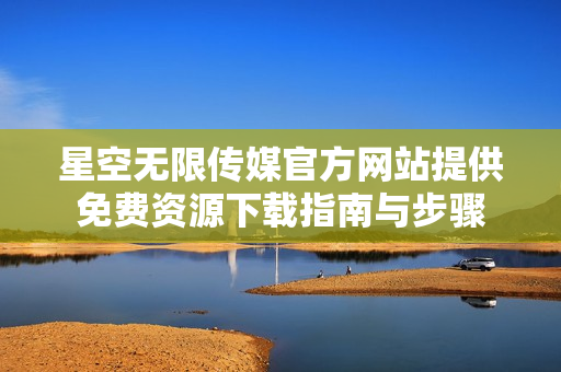 星空无限传媒官方网站提供免费资源下载指南与步骤