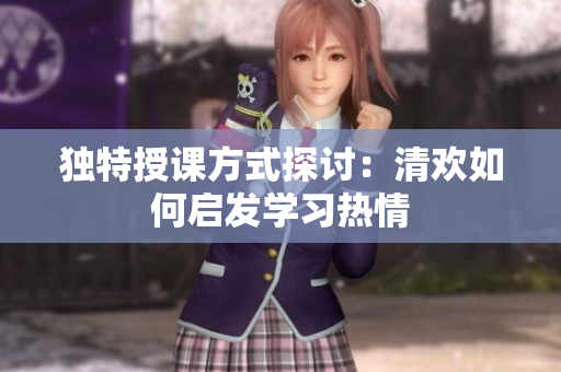独特授课方式探讨：清欢如何启发学习热情