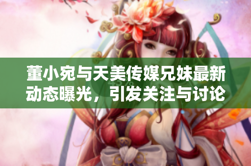 董小宛与天美传媒兄妹最新动态曝光，引发关注与讨论