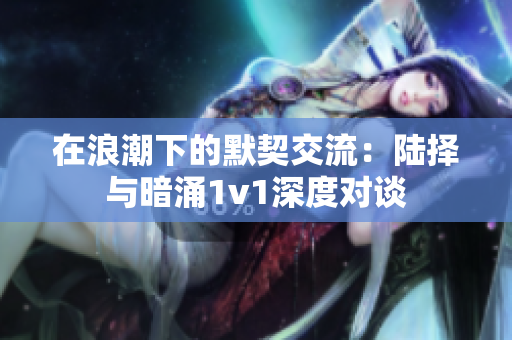 在浪潮下的默契交流：陆择与暗涌1v1深度对谈