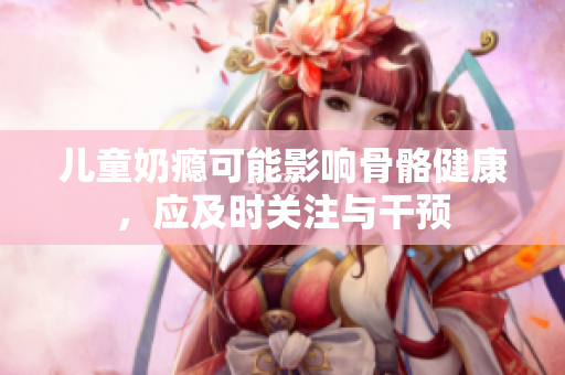 儿童奶瘾可能影响骨骼健康，应及时关注与干预