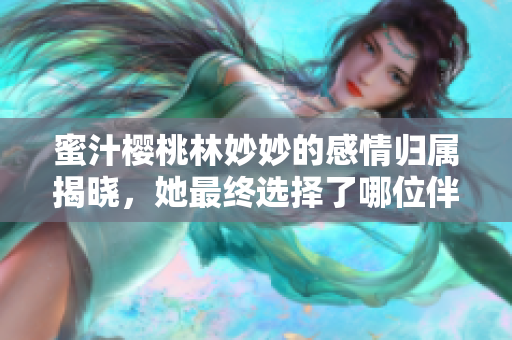 蜜汁樱桃林妙妙的感情归属揭晓，她最终选择了哪位伴侣呢