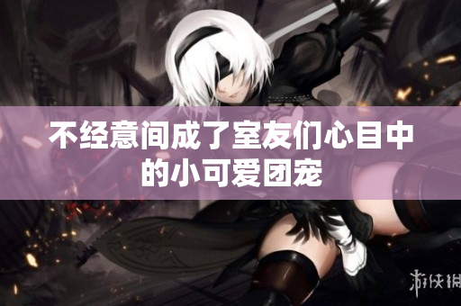 不经意间成了室友们心目中的小可爱团宠