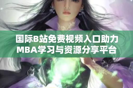 国际B站免费视频入口助力MBA学习与资源分享平台全面升级