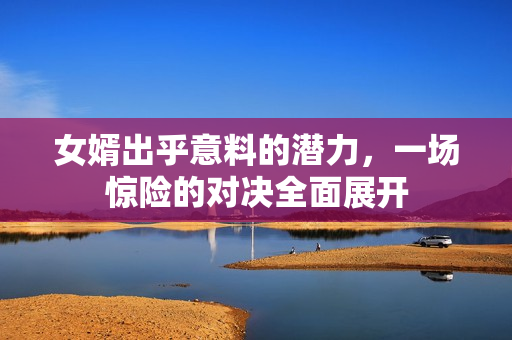 女婿出乎意料的潜力，一场惊险的对决全面展开