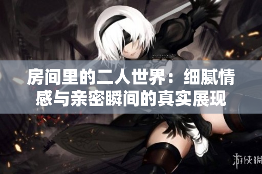 房间里的二人世界：细腻情感与亲密瞬间的真实展现