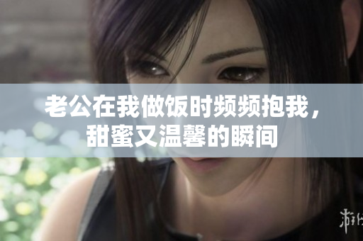 老公在我做饭时频频抱我，甜蜜又温馨的瞬间