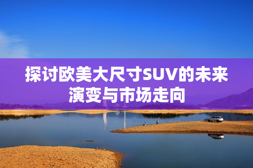 探讨欧美大尺寸SUV的未来演变与市场走向