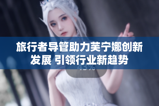 旅行者导管助力芙宁娜创新发展 引领行业新趋势