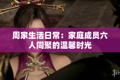 周家生活日常：家庭成员六人同聚的温馨时光