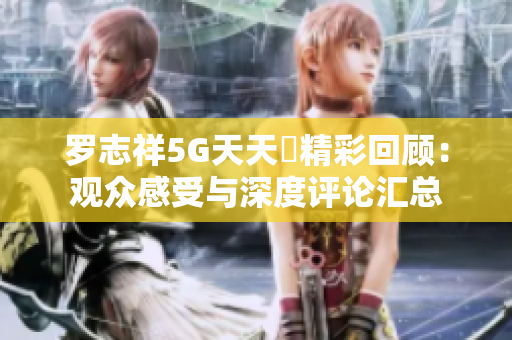罗志祥5G天天奭精彩回顾：观众感受与深度评论汇总