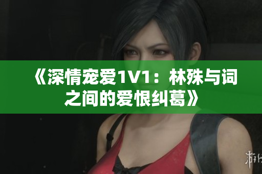 《深情宠爱1V1：林殊与词之间的爱恨纠葛》