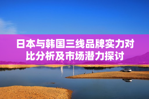 日本与韩国三线品牌实力对比分析及市场潜力探讨