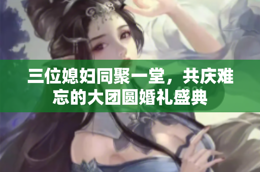 三位媳妇同聚一堂，共庆难忘的大团圆婚礼盛典
