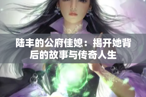 陆丰的公府佳媳：揭开她背后的故事与传奇人生