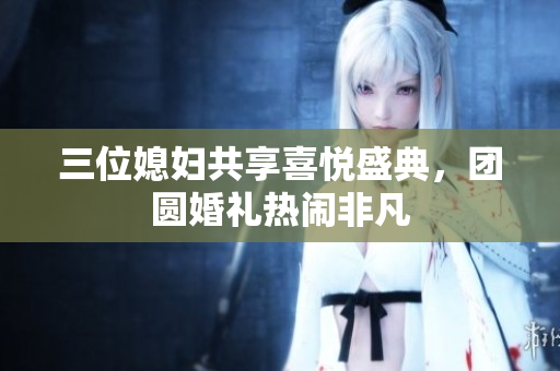 三位媳妇共享喜悦盛典，团圆婚礼热闹非凡