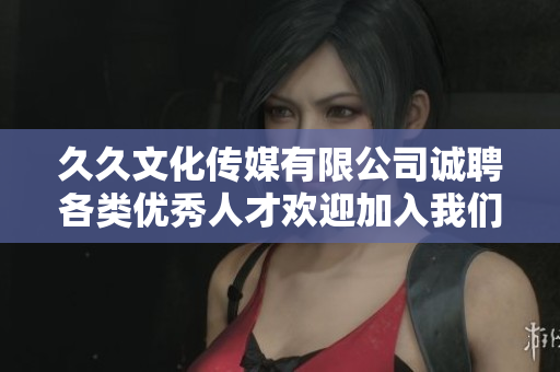 久久文化传媒有限公司诚聘各类优秀人才欢迎加入我们的团队
