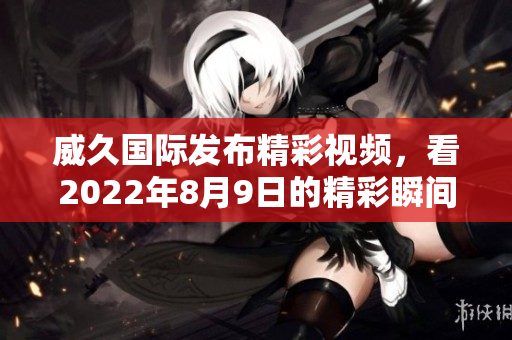 威久国际发布精彩视频，看2022年8月9日的精彩瞬间与亮点