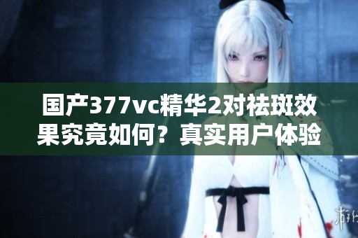 国产377vc精华2对祛斑效果究竟如何？真实用户体验分享