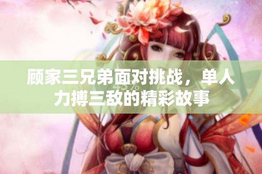 顾家三兄弟面对挑战，单人力搏三敌的精彩故事