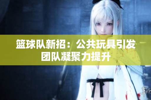 篮球队新招：公共玩具引发团队凝聚力提升