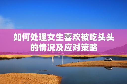 如何处理女生喜欢被吃头头的情况及应对策略