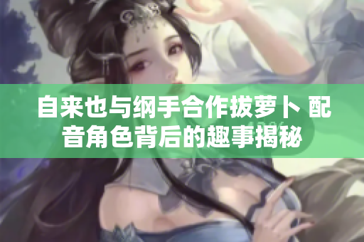 自来也与纲手合作拔萝卜 配音角色背后的趣事揭秘