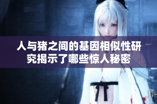 人与猪之间的基因相似性研究揭示了哪些惊人秘密