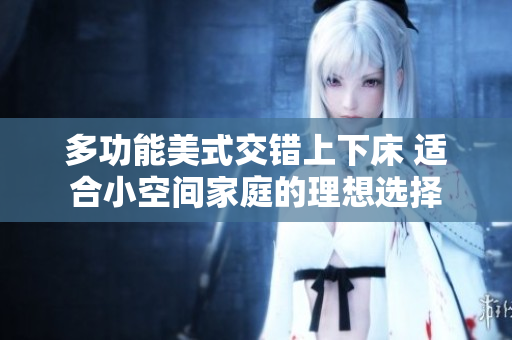 多功能美式交错上下床 适合小空间家庭的理想选择