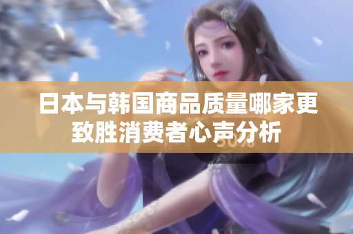 日本与韩国商品质量哪家更致胜消费者心声分析