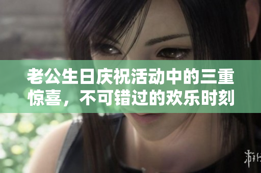 老公生日庆祝活动中的三重惊喜，不可错过的欢乐时刻
