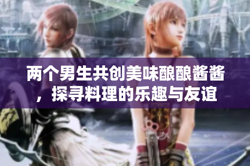 两个男生共创美味酿酿酱酱，探寻料理的乐趣与友谊