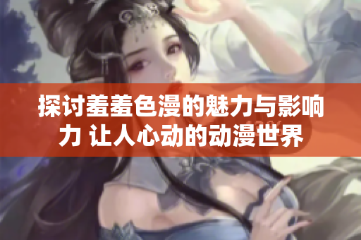 探讨羞羞色漫的魅力与影响力 让人心动的动漫世界
