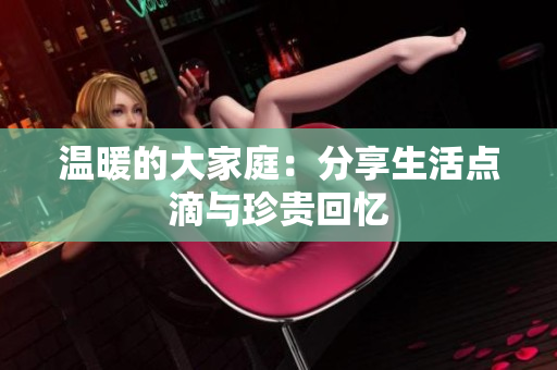 温暖的大家庭：分享生活点滴与珍贵回忆