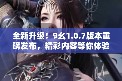 全新升级！9幺1.0.7版本重磅发布，精彩内容等你体验