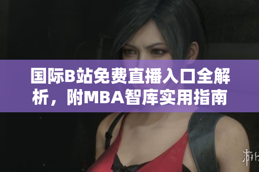 国际B站免费直播入口全解析，附MBA智库实用指南