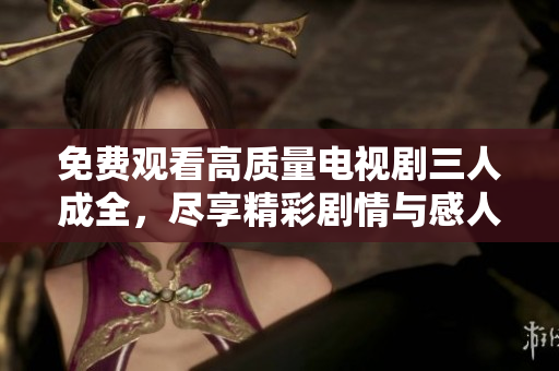 免费观看高质量电视剧三人成全，尽享精彩剧情与感人故事