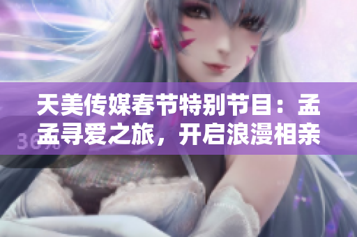 天美传媒春节特别节目：孟孟寻爱之旅，开启浪漫相亲之行