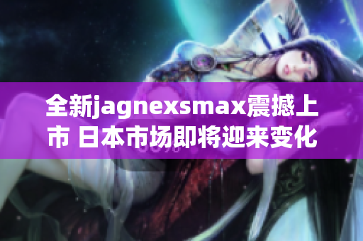 全新jagnexsmax震撼上市 日本市场即将迎来变化