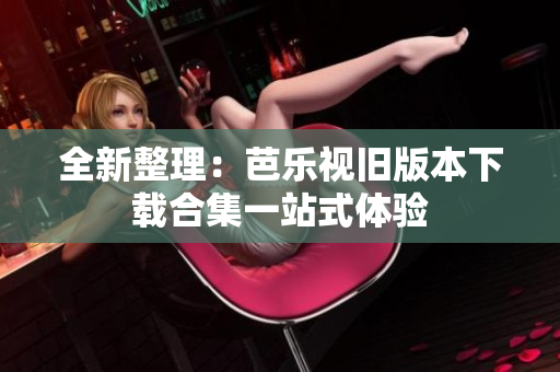 全新整理：芭乐视旧版本下载合集一站式体验
