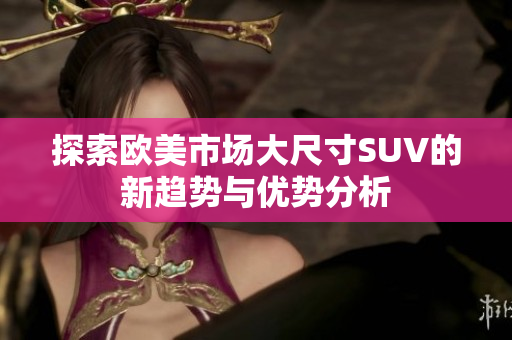 探索欧美市场大尺寸SUV的新趋势与优势分析
