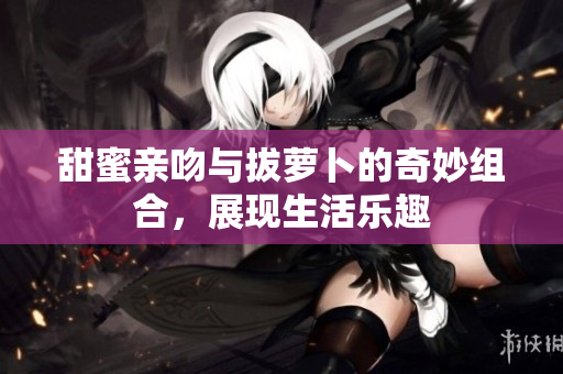 甜蜜亲吻与拔萝卜的奇妙组合，展现生活乐趣