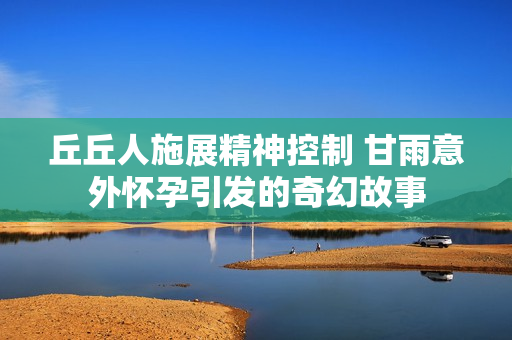 丘丘人施展精神控制 甘雨意外怀孕引发的奇幻故事