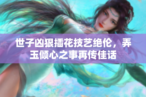 世子凶狠插花技艺绝伦，弄玉倾心之事再传佳话