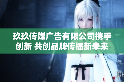 玖玖传媒广告有限公司携手创新 共创品牌传播新未来